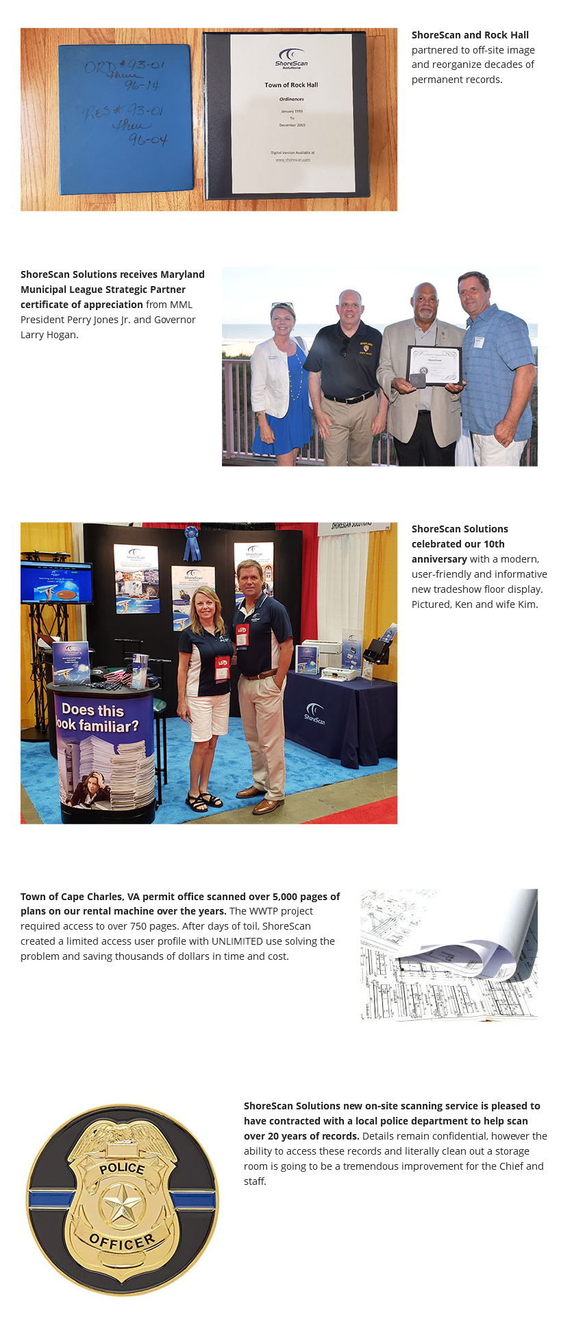 ﷯ShoreScan is a proud sponsor of the Maryland Mayors Association's Conference. Pictured here is Ken Carlsen and some of our client Mayors who attended the meeting. ﷯ShoreScan and Rock Hall partnered to off-site image and reorganize decades of permanent records. ﷯ShoreScan Solutions receives Maryland Municipal League Strategic Partner certificate of appreciation from MML President Perry Jones Jr. and Governor Larry Hogan. ﷯ShoreScan Solutions celebrated our 10th anniversary with a modern, user-friendly and informative new tradeshow floor display. Pictured, Ken and wife Kim. ﷯Town of Cape Charles, VA permit office scanned over 5,000 pages of plans on our rental machine over the years. The WWTP project required access to over 750 pages. After days of toil, ShoreScan created a limited access user profile with UNLIMITED use solving the problem and saving thousands of dollars in time and cost. ﷯ShoreScan Solutions new on-site scanning service is pleased to have contracted with a local police department to help scan over 20 years of records. Details remain confidential, however the ability to access these records and literally clean out a storage room is going to be a tremendous improvement for the Chief and staff. 